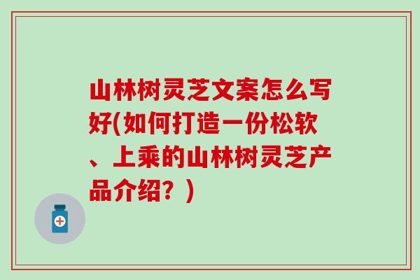 山林树灵芝文案怎么写好(如何打造一份松软、上乘的山林树灵芝产品介绍？)