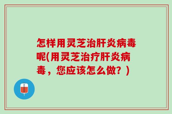 怎样用灵芝治肝炎病毒呢(用灵芝治疗肝炎病毒，您应该怎么做？)