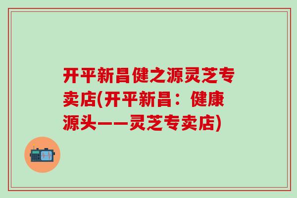 开平新昌健之源灵芝专卖店(开平新昌：健康源头——灵芝专卖店)