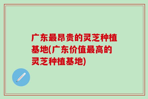 广东最昂贵的灵芝种植基地(广东价值最高的灵芝种植基地)