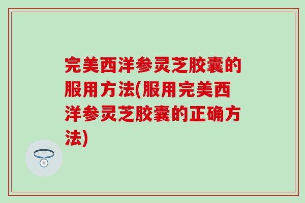 完美西洋参灵芝胶囊的服用方法(服用完美西洋参灵芝胶囊的正确方法)