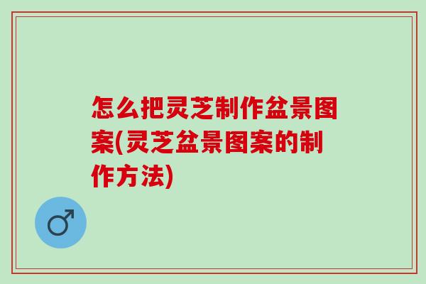 怎么把灵芝制作盆景图案(灵芝盆景图案的制作方法)