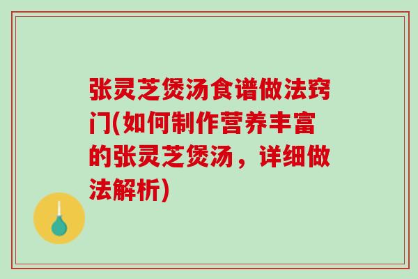 张灵芝煲汤食谱做法窍门(如何制作营养丰富的张灵芝煲汤，详细做法解析)