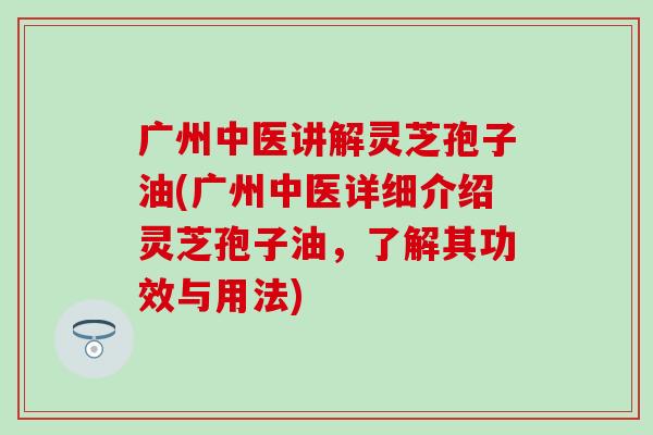 广州中医讲解灵芝孢子油(广州中医详细介绍灵芝孢子油，了解其功效与用法)