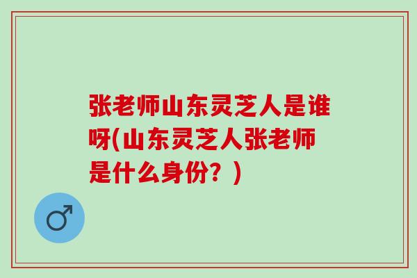 张老师山东灵芝人是谁呀(山东灵芝人张老师是什么身份？)