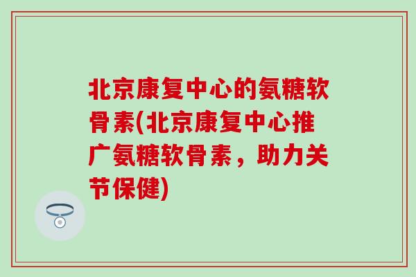 北京康复中心的氨糖软骨素(北京康复中心推广氨糖软骨素，助力关节保健)