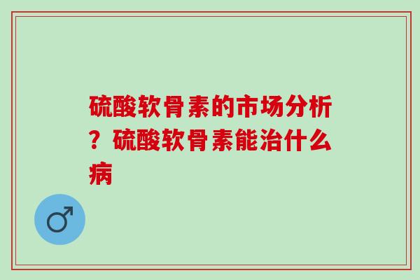 硫酸软骨素的市场分析？硫酸软骨素能治什么病