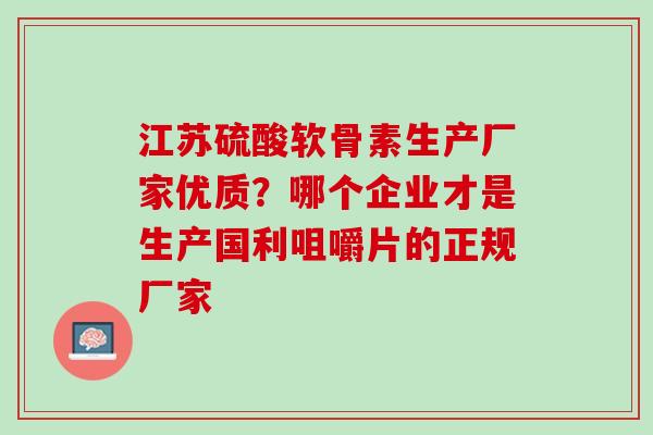 江苏硫酸软骨素生产厂家优质?哪个企业才是生产国利咀嚼片的正规厂家 江苏硫酸软骨素生产厂家优质?哪个企业才是生产国利咀嚼片的正规厂家