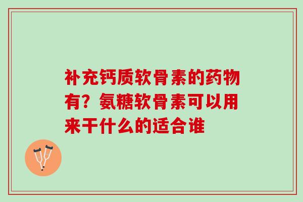 补充钙质软骨素的药物有？氨糖软骨素可以用来干什么的适合谁