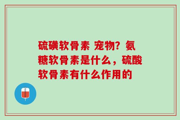 硫磺软骨素 宠物？氨糖软骨素是什么，硫酸软骨素有什么作用的