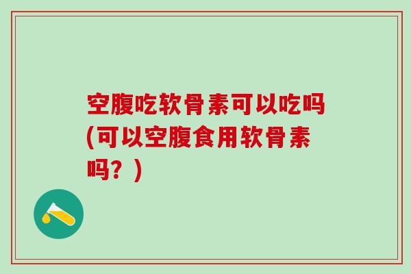 空腹吃软骨素可以吃吗(可以空腹食用软骨素吗？)