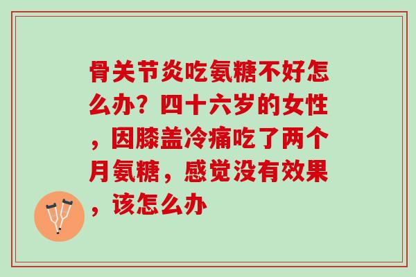 骨关节炎吃氨糖不好怎么办？四十六岁的女性，因膝盖冷痛吃了两个月氨糖，感觉没有效果，该怎么办