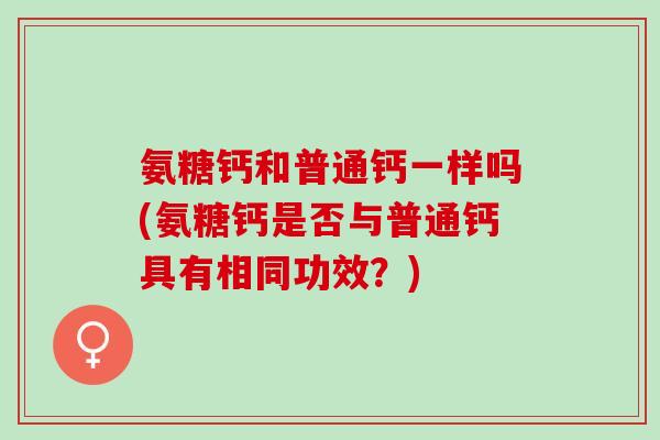 氨糖钙和普通钙一样吗(氨糖钙是否与普通钙具有相同功效？)