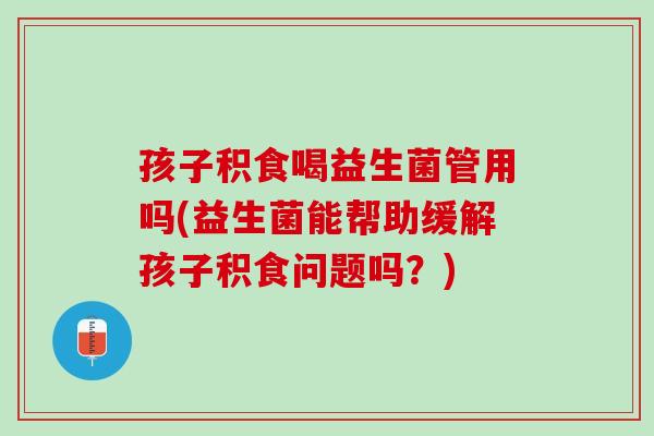 孩子积食喝益生菌管用吗(益生菌能帮助缓解孩子积食问题吗？)
