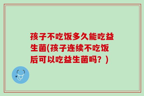 孩子不吃饭多久能吃益生菌(孩子连续不吃饭后可以吃益生菌吗？)