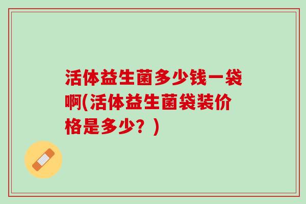 活体益生菌多少钱一袋啊(活体益生菌袋装价格是多少？)