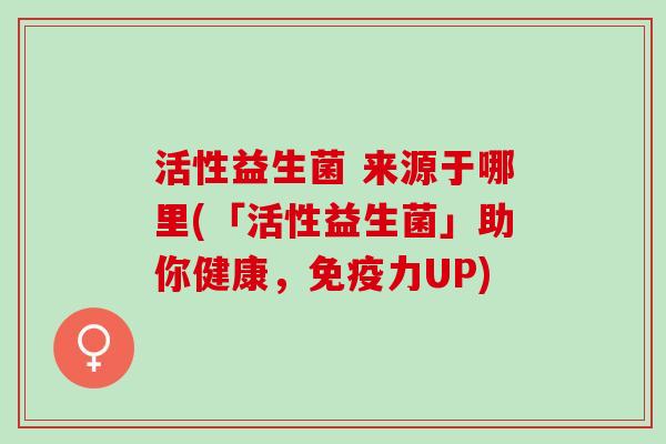 活性益生菌 来源于哪里(「活性益生菌」助你健康，免疫力UP)