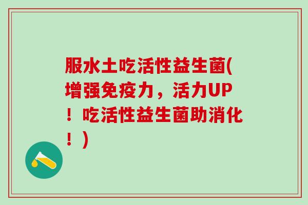 服水土吃活性益生菌(增强免疫力，活力UP！吃活性益生菌助消化！)