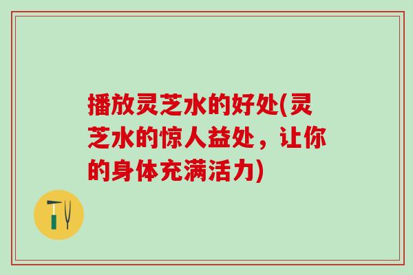 播放灵芝水的好处(灵芝水的惊人益处，让你的身体充满活力)