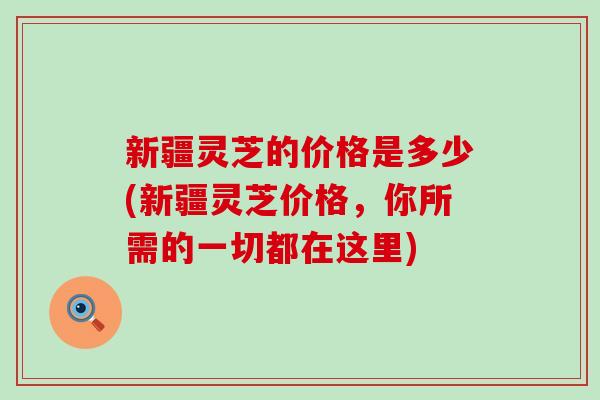 新疆灵芝的价格是多少(新疆灵芝价格，你所需的一切都在这里)