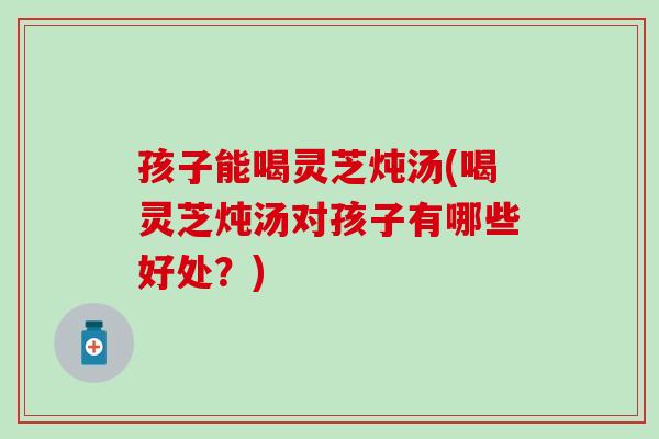 孩子能喝灵芝炖汤(喝灵芝炖汤对孩子有哪些好处？)