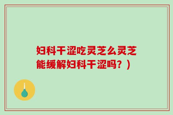妇科干涩吃灵芝么灵芝能缓解妇科干涩吗？)