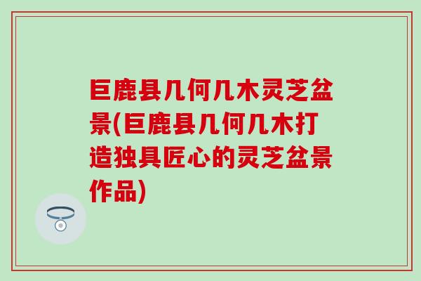 巨鹿县几何几木灵芝盆景(巨鹿县几何几木打造独具匠心的灵芝盆景作品)