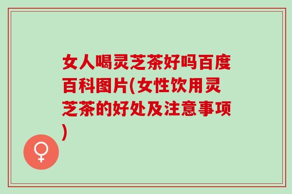 女人喝灵芝茶好吗百度百科图片(女性饮用灵芝茶的好处及注意事项)