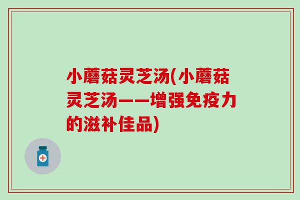 小蘑菇灵芝汤(小蘑菇灵芝汤——增强免疫力的滋补佳品)