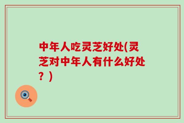 中年人吃灵芝好处(灵芝对中年人有什么好处？)