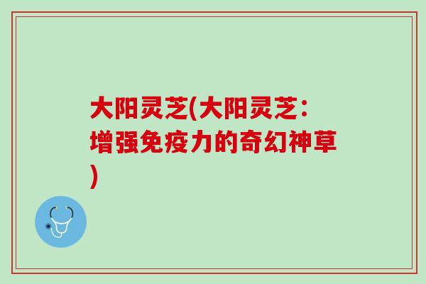 大阳灵芝(大阳灵芝：增强免疫力的奇幻神草)