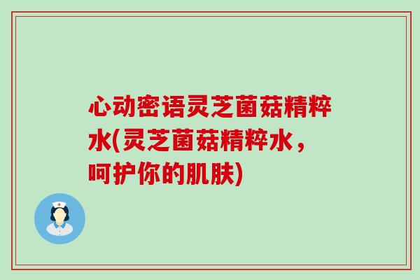 心动密语灵芝菌菇精粹水(灵芝菌菇精粹水，呵护你的肌肤)