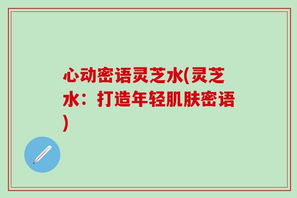 心动密语灵芝水(灵芝水：打造年轻肌肤密语)