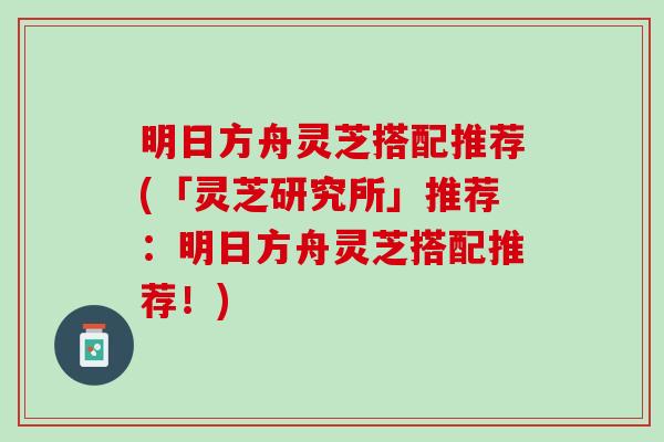 明日方舟灵芝搭配推荐(「灵芝研究所」推荐：明日方舟灵芝搭配推荐！)