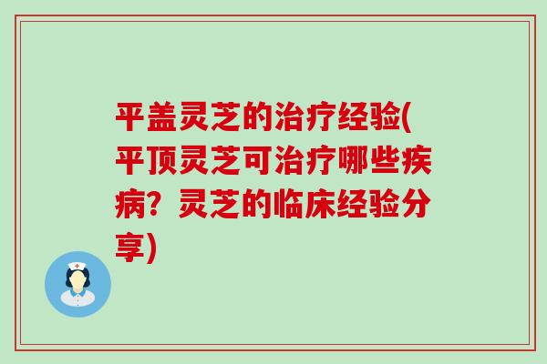 平盖灵芝的治疗经验(平顶灵芝可治疗哪些疾病？灵芝的临床经验分享)
