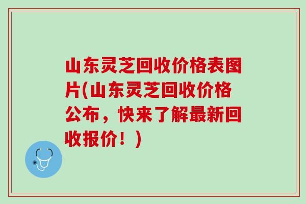 山东灵芝回收价格表图片(山东灵芝回收价格公布，快来了解最新回收报价！)