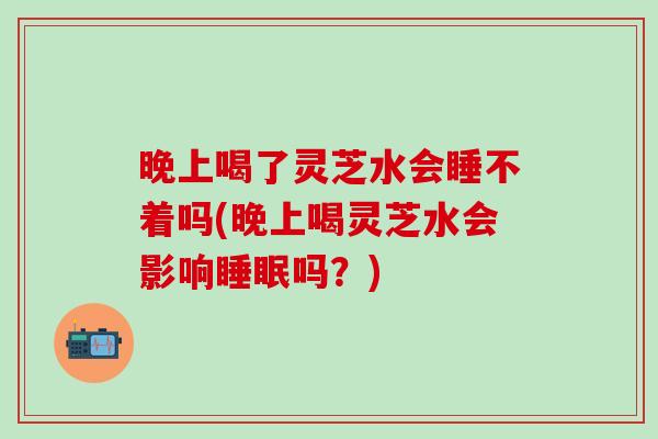 晚上喝了灵芝水会睡不着吗(晚上喝灵芝水会影响睡眠吗？)