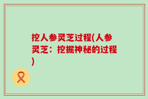 挖人参灵芝过程(人参灵芝:挖掘神秘的过程) 挖人参灵芝过程(人参灵芝:挖掘神秘的过程)