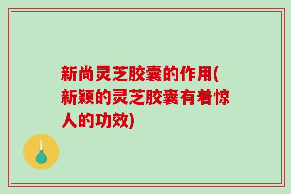 新尚灵芝胶囊的作用(新颖的灵芝胶囊有着惊人的功效)