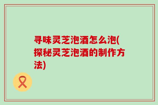 寻味灵芝泡酒怎么泡(探秘灵芝泡酒的制作方法)