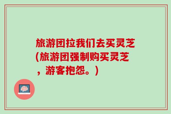旅游团拉我们去买灵芝(旅游团强制购买灵芝，游客抱怨。)