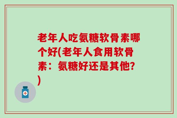 老年人吃氨糖软骨素哪个好(老年人食用软骨素：氨糖好还是其他？)
