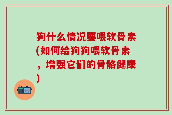 狗什么情况要喂软骨素(如何给狗狗喂软骨素，增强它们的骨骼健康)
