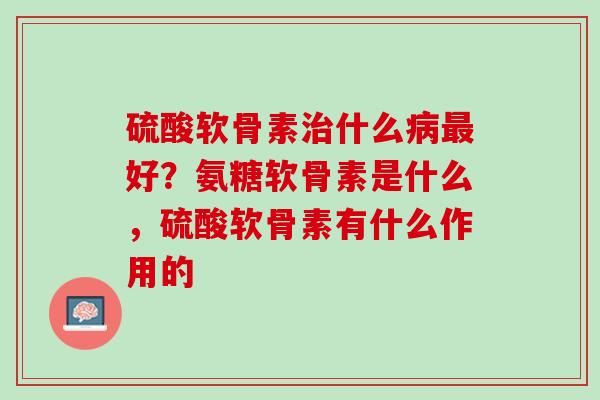 硫酸软骨素治什么病最好？氨糖软骨素是什么，硫酸软骨素有什么作用的