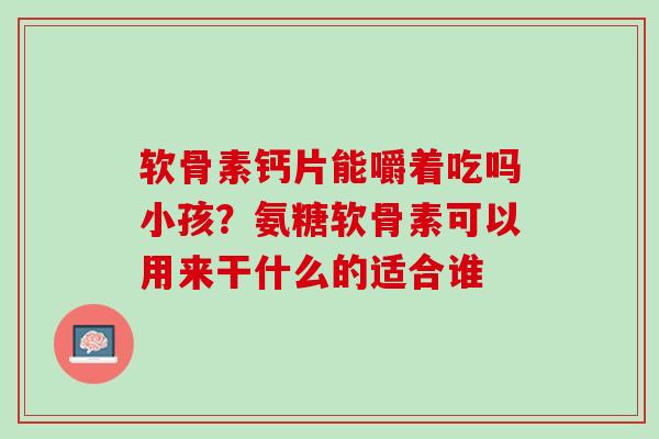 软骨素钙片能嚼着吃吗小孩？氨糖软骨素可以用来干什么的适合谁