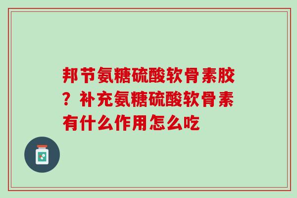 邦节氨糖硫酸软骨素胶？补充氨糖硫酸软骨素有什么作用怎么吃
