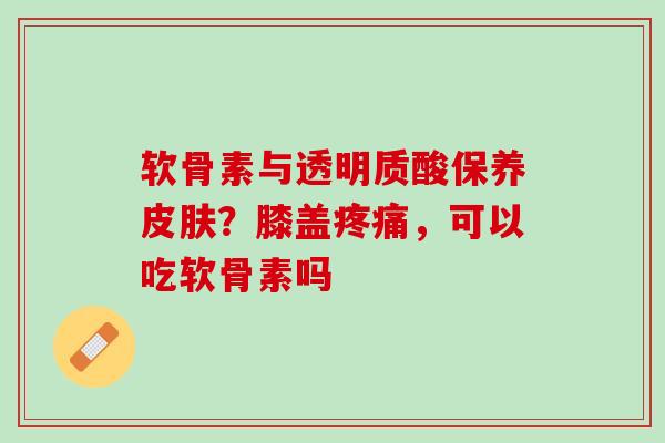 软骨素与透明质酸保养皮肤？膝盖疼痛，可以吃软骨素吗
