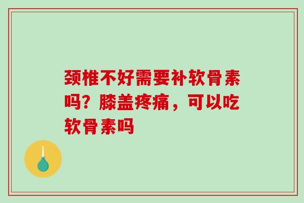 颈椎不好需要补软骨素吗？膝盖疼痛，可以吃软骨素吗