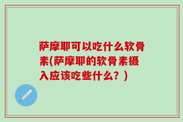 萨摩耶可以吃什么软骨素(萨摩耶的软骨素摄入应该吃些什么？)