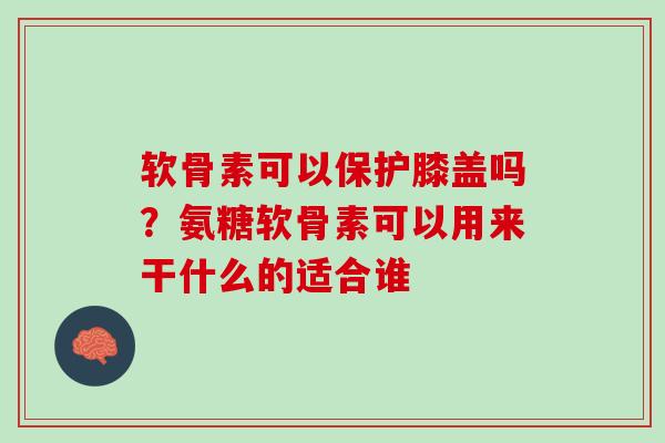 软骨素可以保护膝盖吗？氨糖软骨素可以用来干什么的适合谁